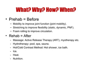 What? Why? How? When?
• Prehab = Before
– Mobility to improve joint function (joint mobility).
– Stretching to improve flexibility (static, dynamic, PNF).
– Foam rolling to improve circulation.

• Rehab = After
-

Massage: Active Release Therapy (ART), myotherapy etc.
Hydrotherapy: pool, spa, sauna.
Hot/Cold Contrast Method: Hot shower, ice bath.
Ice.
Heat.
Nutrition.

 