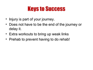 Keys to Success
• Injury is part of your journey.
• Does not have to be the end of the journey or
delay it.
• Extra workouts to bring up weak links
• Prehab to prevent having to do rehab!

 