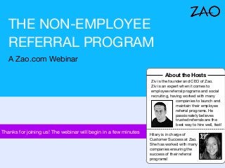 THE NON-EMPLOYEE
REFERRAL PROGRAM
A Zao.com Webinar
About the Hosts
Ziv is the founder and CEO of Zao.
Ziv is an expert when it comes to
employee referral programs and social
recruiting, having worked with many
companies to launch and
maintain their employee
referral programs. He
passionately believes
trusted referrals are the
best way to hire well, fast!
Thanks for joining us! The webinar will begin in a few minutes
Hilary is in charge of
Customer Success at Zao.
She has worked with many
companies ensuring the
success of their referral
programs!
 
