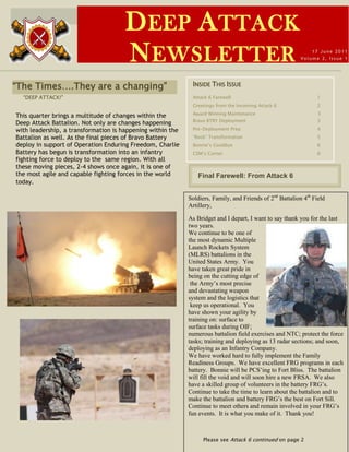 D EEP A TTACK
                                      N EWSLETTER                                                             17 June 2011
                                                                                                          Volume 2, Issue 1




“The Times….They are a changing”                             INSIDE THIS ISSUE
  “DEEP ATTACK!”                                             Attack 6 Farewell                                  1
                                                             Greetings from the Incoming Attack 6               2
                                                             Award Winning Maintenance                           3
This quarter brings a multitude of changes within the
                                                             Bravo BTRY Deployment                              3
Deep Attack Battalion. Not only are changes happening
with leadership, a transformation is happening within the    Pre-Deployment Prep                                4
Battalion as well. As the final pieces of Bravo Battery      “Rock” Transformation                              5
deploy in support of Operation Enduring Freedom, Charlie     Bonnie’s Goodbye                                   6
Battery has begun is transformation into an infantry         CSM’s Corner                                       6
fighting force to deploy to the same region. With all
these moving pieces, 2-4 shows once again, it is one of
the most agile and capable fighting forces in the world         Final Farewell: From Attack 6
today.

                                                            Soldiers, Family, and Friends of 2nd Battalion 4th Field
                                                            Artillery,

                                                            As Bridget and I depart, I want to say thank you for the last
                                                            two years.
                                                            We continue to be one of
                                                            the most dynamic Multiple
                                                            Launch Rockets System
                                                            (MLRS) battalions in the
                                                            United States Army. You
                                                            have taken great pride in
                                                            being on the cutting edge of
                                                             the Army‟s most precise
                                                            and devastating weapon
                                                            system and the logistics that
                                                             keep us operational. You
                                                            have shown your agility by
                                                            training on: surface to
                                                            surface tasks during OIF;
                                                            numerous battalion field exercises and NTC; protect the force
                                                            tasks; training and deploying as 13 radar sections; and soon,
                                                            deploying as an Infantry Company.
                                                            We have worked hard to fully implement the Family
                                                            Readiness Groups. We have excellent FRG programs in each
                                                            battery. Bonnie will be PCS‟ing to Fort Bliss. The battalion
                                                            will fill the void and will soon hire a new FRSA. We also
                                                            have a skilled group of volunteers in the battery FRG‟s.
                                                            Continue to take the time to learn about the battalion and to
                                                            make the battalion and battery FRG‟s the best on Fort Sill.
                                                            Continue to meet others and remain involved in your FRG‟s
                                                            fun events. It is what you make of it. Thank you!



                                                                  Please see Attack 6 continued on page 2
 
