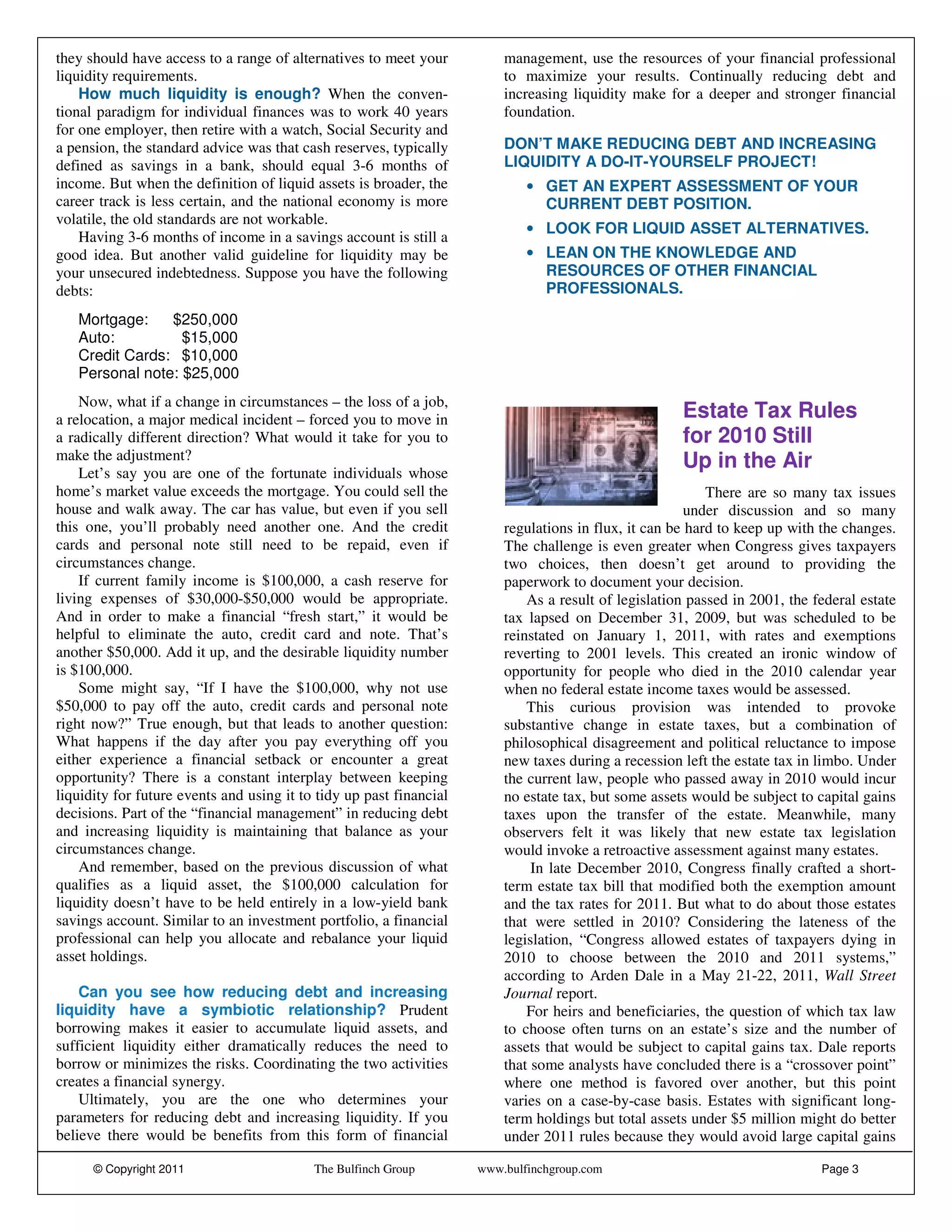they should have access to a range of alternatives to meet your          management, use the resources of your financial professional
liquidity requirements.                                                  to maximize your results. Continually reducing debt and
    How much liquidity is enough? When the conven-                       increasing liquidity make for a deeper and stronger financial
tional paradigm for individual finances was to work 40 years             foundation.
for one employer, then retire with a watch, Social Security and
a pension, the standard advice was that cash reserves, typically         DON’T MAKE REDUCING DEBT AND INCREASING
defined as savings in a bank, should equal 3-6 months of                 LIQUIDITY A DO-IT-YOURSELF PROJECT!
income. But when the definition of liquid assets is broader, the             • GET AN EXPERT ASSESSMENT OF YOUR
career track is less certain, and the national economy is more                 CURRENT DEBT POSITION.
volatile, the old standards are not workable.
                                                                             • LOOK FOR LIQUID ASSET ALTERNATIVES.
    Having 3-6 months of income in a savings account is still a
good idea. But another valid guideline for liquidity may be                  • LEAN ON THE KNOWLEDGE AND
your unsecured indebtedness. Suppose you have the following                    RESOURCES OF OTHER FINANCIAL
debts:                                                                         PROFESSIONALS.

   Mortgage:    $250,000
   Auto:          $15,000
   Credit Cards: $10,000
   Personal note: $25,000
    Now, what if a change in circumstances – the loss of a job,
a relocation, a major medical incident – forced you to move in                                        Estate Tax Rules
a radically different direction? What would it take for you to                                        for 2010 Still
make the adjustment?                                                                                  Up in the Air
    Let’s say you are one of the fortunate individuals whose
home’s market value exceeds the mortgage. You could sell the                                               There are so many tax issues
house and walk away. The car has value, but even if you sell                                            under discussion and so many
this one, you’ll probably need another one. And the credit               regulations in flux, it can be hard to keep up with the changes.
cards and personal note still need to be repaid, even if                 The challenge is even greater when Congress gives taxpayers
circumstances change.                                                    two choices, then doesn’t get around to providing the
    If current family income is $100,000, a cash reserve for             paperwork to document your decision.
living expenses of $30,000-$50,000 would be appropriate.                     As a result of legislation passed in 2001, the federal estate
And in order to make a financial “fresh start,” it would be              tax lapsed on December 31, 2009, but was scheduled to be
helpful to eliminate the auto, credit card and note. That’s              reinstated on January 1, 2011, with rates and exemptions
another $50,000. Add it up, and the desirable liquidity number           reverting to 2001 levels. This created an ironic window of
is $100,000.                                                             opportunity for people who died in the 2010 calendar year
    Some might say, “If I have the $100,000, why not use                 when no federal estate income taxes would be assessed.
$50,000 to pay off the auto, credit cards and personal note                  This curious provision was intended to provoke
right now?” True enough, but that leads to another question:             substantive change in estate taxes, but a combination of
What happens if the day after you pay everything off you                 philosophical disagreement and political reluctance to impose
either experience a financial setback or encounter a great               new taxes during a recession left the estate tax in limbo. Under
opportunity? There is a constant interplay between keeping               the current law, people who passed away in 2010 would incur
liquidity for future events and using it to tidy up past financial       no estate tax, but some assets would be subject to capital gains
decisions. Part of the “financial management” in reducing debt           taxes upon the transfer of the estate. Meanwhile, many
and increasing liquidity is maintaining that balance as your             observers felt it was likely that new estate tax legislation
circumstances change.                                                    would invoke a retroactive assessment against many estates.
    And remember, based on the previous discussion of what                    In late December 2010, Congress finally crafted a short-
qualifies as a liquid asset, the $100,000 calculation for                term estate tax bill that modified both the exemption amount
liquidity doesn’t have to be held entirely in a low-yield bank           and the tax rates for 2011. But what to do about those estates
savings account. Similar to an investment portfolio, a financial         that were settled in 2010? Considering the lateness of the
professional can help you allocate and rebalance your liquid             legislation, “Congress allowed estates of taxpayers dying in
asset holdings.                                                          2010 to choose between the 2010 and 2011 systems,”
                                                                         according to Arden Dale in a May 21-22, 2011, Wall Street
    Can you see how reducing debt and increasing                         Journal report.
liquidity have a symbiotic relationship? Prudent                             For heirs and beneficiaries, the question of which tax law
borrowing makes it easier to accumulate liquid assets, and               to choose often turns on an estate’s size and the number of
sufficient liquidity either dramatically reduces the need to             assets that would be subject to capital gains tax. Dale reports
borrow or minimizes the risks. Coordinating the two activities           that some analysts have concluded there is a “crossover point”
creates a financial synergy.                                             where one method is favored over another, but this point
    Ultimately, you are the one who determines your                      varies on a case-by-case basis. Estates with significant long-
parameters for reducing debt and increasing liquidity. If you            term holdings but total assets under $5 million might do better
believe there would be benefits from this form of financial              under 2011 rules because they would avoid large capital gains

      © Copyright 2011                     The Bulfinch Group        www.bulfinchgroup.com                                   Page 3
 