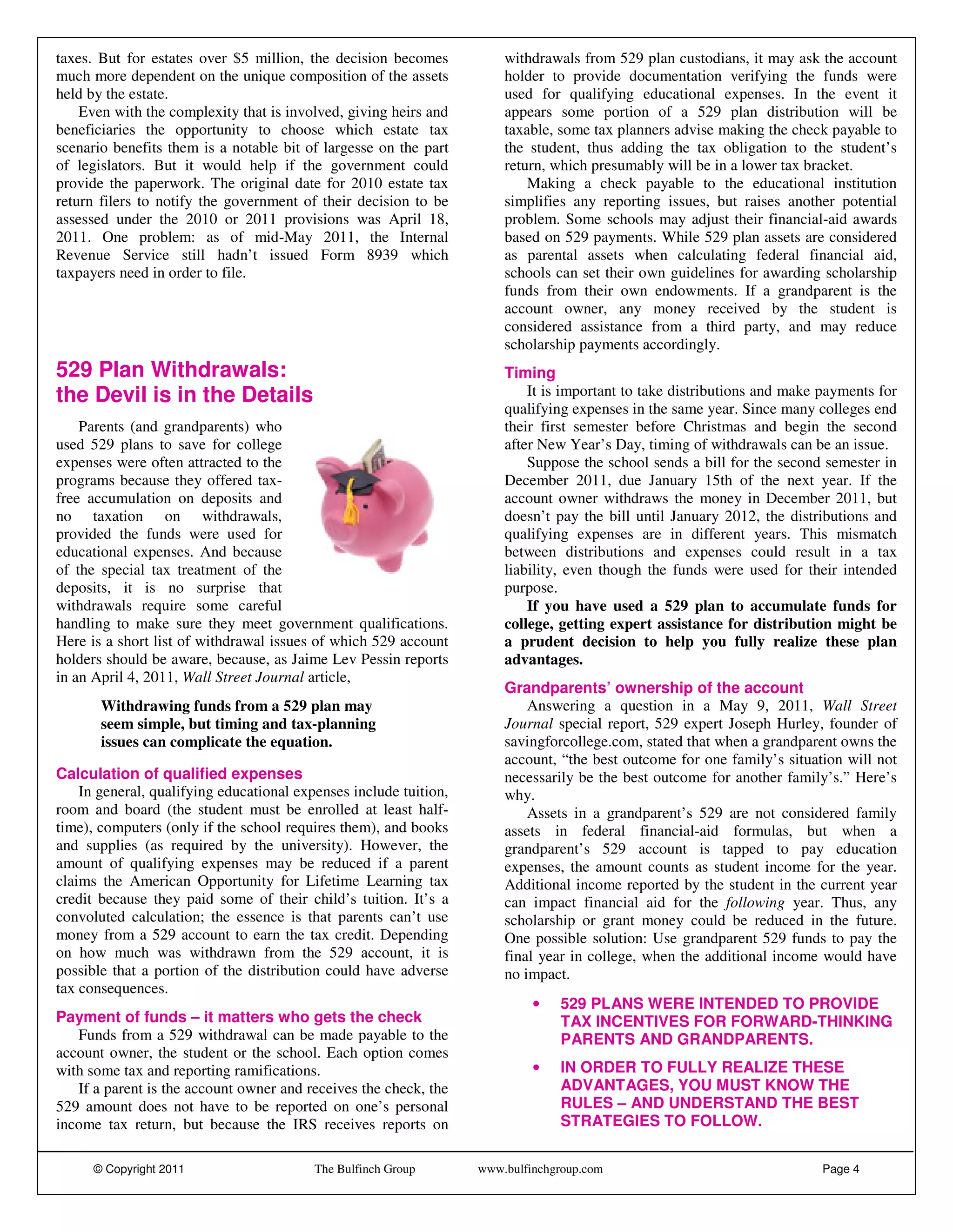 taxes. But for estates over $5 million, the decision becomes           withdrawals from 529 plan custodians, it may ask the account
much more dependent on the unique composition of the assets            holder to provide documentation verifying the funds were
held by the estate.                                                    used for qualifying educational expenses. In the event it
    Even with the complexity that is involved, giving heirs and        appears some portion of a 529 plan distribution will be
beneficiaries the opportunity to choose which estate tax               taxable, some tax planners advise making the check payable to
scenario benefits them is a notable bit of largesse on the part        the student, thus adding the tax obligation to the student’s
of legislators. But it would help if the government could              return, which presumably will be in a lower tax bracket.
provide the paperwork. The original date for 2010 estate tax               Making a check payable to the educational institution
return filers to notify the government of their decision to be         simplifies any reporting issues, but raises another potential
assessed under the 2010 or 2011 provisions was April 18,               problem. Some schools may adjust their financial-aid awards
2011. One problem: as of mid-May 2011, the Internal                    based on 529 payments. While 529 plan assets are considered
Revenue Service still hadn’t issued Form 8939 which                    as parental assets when calculating federal financial aid,
taxpayers need in order to file.                                       schools can set their own guidelines for awarding scholarship
                                                                       funds from their own endowments. If a grandparent is the
                                                                       account owner, any money received by the student is
                                                                       considered assistance from a third party, and may reduce
                                                                       scholarship payments accordingly.
529 Plan Withdrawals:                                                  Timing
the Devil is in the Details                                                It is important to take distributions and make payments for
                                                                       qualifying expenses in the same year. Since many colleges end
    Parents (and grandparents) who                                     their first semester before Christmas and begin the second
used 529 plans to save for college                                     after New Year’s Day, timing of withdrawals can be an issue.
expenses were often attracted to the                                       Suppose the school sends a bill for the second semester in
programs because they offered tax-                                     December 2011, due January 15th of the next year. If the
free accumulation on deposits and                                      account owner withdraws the money in December 2011, but
no taxation on withdrawals,                                            doesn’t pay the bill until January 2012, the distributions and
provided the funds were used for                                       qualifying expenses are in different years. This mismatch
educational expenses. And because                                      between distributions and expenses could result in a tax
of the special tax treatment of the                                    liability, even though the funds were used for their intended
deposits, it is no surprise that                                       purpose.
withdrawals require some careful                                           If you have used a 529 plan to accumulate funds for
handling to make sure they meet government qualifications.             college, getting expert assistance for distribution might be
Here is a short list of withdrawal issues of which 529 account         a prudent decision to help you fully realize these plan
holders should be aware, because, as Jaime Lev Pessin reports          advantages.
in an April 4, 2011, Wall Street Journal article,
                                                                       Grandparents’ ownership of the account
       Withdrawing funds from a 529 plan may                               Answering a question in a May 9, 2011, Wall Street
       seem simple, but timing and tax-planning                        Journal special report, 529 expert Joseph Hurley, founder of
       issues can complicate the equation.                             savingforcollege.com, stated that when a grandparent owns the
                                                                       account, “the best outcome for one family’s situation will not
Calculation of qualified expenses                                      necessarily be the best outcome for another family’s.” Here’s
    In general, qualifying educational expenses include tuition,       why.
room and board (the student must be enrolled at least half-                Assets in a grandparent’s 529 are not considered family
time), computers (only if the school requires them), and books         assets in federal financial-aid formulas, but when a
and supplies (as required by the university). However, the             grandparent’s 529 account is tapped to pay education
amount of qualifying expenses may be reduced if a parent               expenses, the amount counts as student income for the year.
claims the American Opportunity for Lifetime Learning tax              Additional income reported by the student in the current year
credit because they paid some of their child’s tuition. It’s a         can impact financial aid for the following year. Thus, any
convoluted calculation; the essence is that parents can’t use          scholarship or grant money could be reduced in the future.
money from a 529 account to earn the tax credit. Depending             One possible solution: Use grandparent 529 funds to pay the
on how much was withdrawn from the 529 account, it is                  final year in college, when the additional income would have
possible that a portion of the distribution could have adverse         no impact.
tax consequences.
                                                                            •   529 PLANS WERE INTENDED TO PROVIDE
Payment of funds – it matters who gets the check                                TAX INCENTIVES FOR FORWARD-THINKING
   Funds from a 529 withdrawal can be made payable to the                       PARENTS AND GRANDPARENTS.
account owner, the student or the school. Each option comes
with some tax and reporting ramifications.                                  •   IN ORDER TO FULLY REALIZE THESE
   If a parent is the account owner and receives the check, the                 ADVANTAGES, YOU MUST KNOW THE
529 amount does not have to be reported on one’s personal                       RULES – AND UNDERSTAND THE BEST
income tax return, but because the IRS receives reports on                      STRATEGIES TO FOLLOW.


      © Copyright 2011                    The Bulfinch Group       www.bulfinchgroup.com                                  Page 4
 