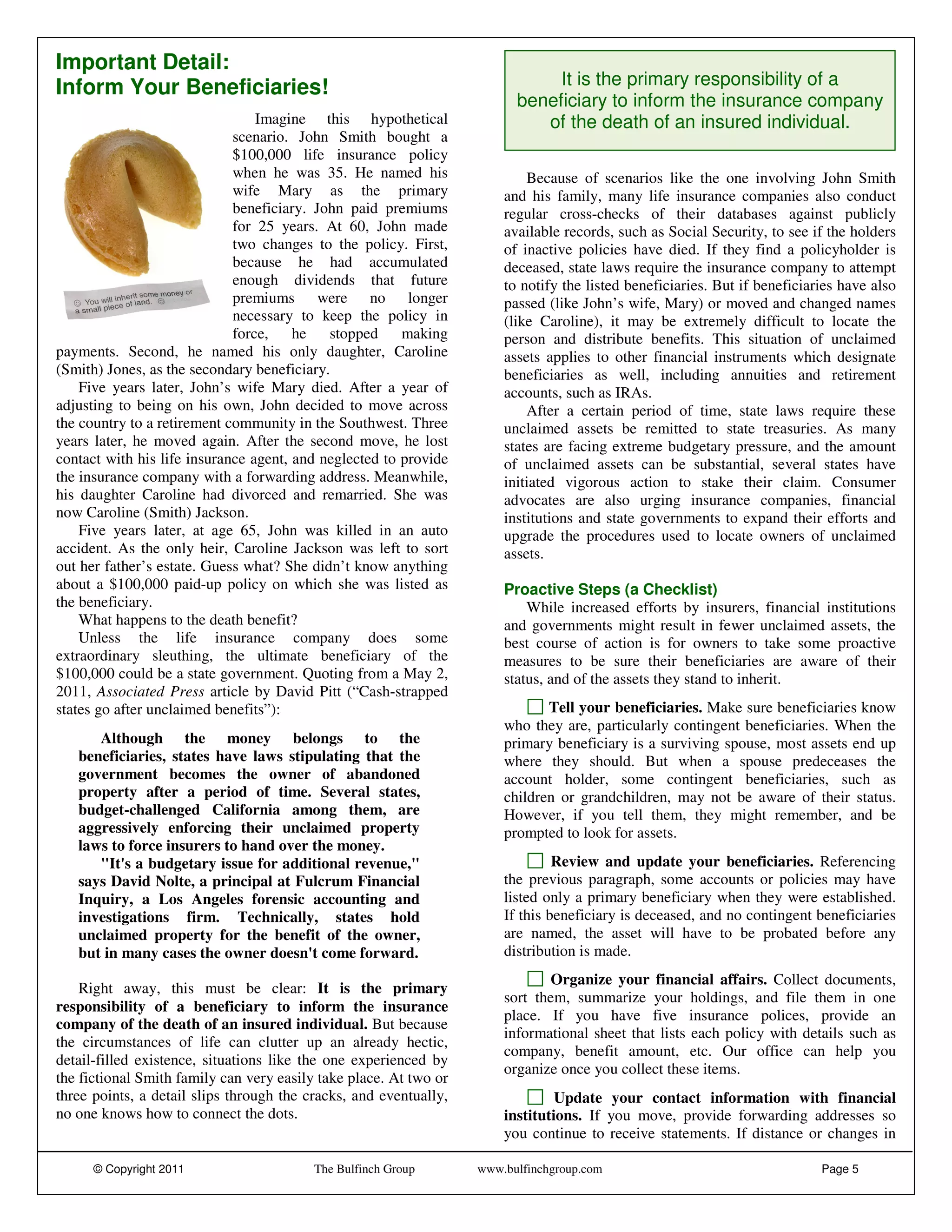 Important Detail:
Inform Your Beneficiaries!                                                    It is the primary responsibility of a
                                                                         beneficiary to inform the insurance company
                                 Imagine this hypothetical                  of the death of an insured individual.
                             scenario. John Smith bought a
                             $100,000 life insurance policy
                             when he was 35. He named his                  Because of scenarios like the one involving John Smith
                             wife Mary as the primary                  and his family, many life insurance companies also conduct
                             beneficiary. John paid premiums           regular cross-checks of their databases against publicly
                             for 25 years. At 60, John made            available records, such as Social Security, to see if the holders
                             two changes to the policy. First,         of inactive policies have died. If they find a policyholder is
                             because he had accumulated                deceased, state laws require the insurance company to attempt
                             enough dividends that future              to notify the listed beneficiaries. But if beneficiaries have also
                             premiums were no longer                   passed (like John’s wife, Mary) or moved and changed names
                             necessary to keep the policy in           (like Caroline), it may be extremely difficult to locate the
                             force,    he   stopped     making         person and distribute benefits. This situation of unclaimed
payments. Second, he named his only daughter, Caroline                 assets applies to other financial instruments which designate
(Smith) Jones, as the secondary beneficiary.                           beneficiaries as well, including annuities and retirement
    Five years later, John’s wife Mary died. After a year of           accounts, such as IRAs.
adjusting to being on his own, John decided to move across                 After a certain period of time, state laws require these
the country to a retirement community in the Southwest. Three          unclaimed assets be remitted to state treasuries. As many
years later, he moved again. After the second move, he lost            states are facing extreme budgetary pressure, and the amount
contact with his life insurance agent, and neglected to provide        of unclaimed assets can be substantial, several states have
the insurance company with a forwarding address. Meanwhile,            initiated vigorous action to stake their claim. Consumer
his daughter Caroline had divorced and remarried. She was              advocates are also urging insurance companies, financial
now Caroline (Smith) Jackson.                                          institutions and state governments to expand their efforts and
    Five years later, at age 65, John was killed in an auto            upgrade the procedures used to locate owners of unclaimed
accident. As the only heir, Caroline Jackson was left to sort          assets.
out her father’s estate. Guess what? She didn’t know anything
about a $100,000 paid-up policy on which she was listed as             Proactive Steps (a Checklist)
the beneficiary.                                                           While increased efforts by insurers, financial institutions
    What happens to the death benefit?                                 and governments might result in fewer unclaimed assets, the
    Unless the life insurance company does some                        best course of action is for owners to take some proactive
extraordinary sleuthing, the ultimate beneficiary of the               measures to be sure their beneficiaries are aware of their
$100,000 could be a state government. Quoting from a May 2,            status, and of the assets they stand to inherit.
2011, Associated Press article by David Pitt (“Cash-strapped
states go after unclaimed benefits”):                                         Tell your beneficiaries. Make sure beneficiaries know
                                                                       who they are, particularly contingent beneficiaries. When the
      Although the money belongs to the                                primary beneficiary is a surviving spouse, most assets end up
   beneficiaries, states have laws stipulating that the                where they should. But when a spouse predeceases the
   government becomes the owner of abandoned                           account holder, some contingent beneficiaries, such as
   property after a period of time. Several states,                    children or grandchildren, may not be aware of their status.
   budget-challenged California among them, are                        However, if you tell them, they might remember, and be
   aggressively enforcing their unclaimed property                     prompted to look for assets.
   laws to force insurers to hand over the money.
      "It's a budgetary issue for additional revenue,"                          Review and update your beneficiaries. Referencing
   says David Nolte, a principal at Fulcrum Financial                  the previous paragraph, some accounts or policies may have
   Inquiry, a Los Angeles forensic accounting and                      listed only a primary beneficiary when they were established.
   investigations firm. Technically, states hold                       If this beneficiary is deceased, and no contingent beneficiaries
   unclaimed property for the benefit of the owner,                    are named, the asset will have to be probated before any
   but in many cases the owner doesn't come forward.                   distribution is made.
                                                                               Organize your financial affairs. Collect documents,
    Right away, this must be clear: It is the primary
                                                                       sort them, summarize your holdings, and file them in one
responsibility of a beneficiary to inform the insurance
                                                                       place. If you have five insurance polices, provide an
company of the death of an insured individual. But because
                                                                       informational sheet that lists each policy with details such as
the circumstances of life can clutter up an already hectic,
                                                                       company, benefit amount, etc. Our office can help you
detail-filled existence, situations like the one experienced by
                                                                       organize once you collect these items.
the fictional Smith family can very easily take place. At two or
three points, a detail slips through the cracks, and eventually,                Update your contact information with financial
no one knows how to connect the dots.                                  institutions. If you move, provide forwarding addresses so
                                                                       you continue to receive statements. If distance or changes in

      © Copyright 2011                    The Bulfinch Group       www.bulfinchgroup.com                                    Page 5
 