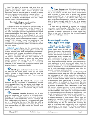 But if (or when) the economic cycle turns, debt can
become a financial anchor instead of a wealth accelerant. As                      Prepay the smart way. Debt reduction isn’t a stand-
profit margins decline and/or incomes disappear, debt                   alone financial project. In order to work, it has to fit with the
obligations from the past can make it difficult to change               rest of your financial life. One of the reasons people end up
directions, pursue new opportunities or even stay solvent.              with ill-advised or costly debt is because they weren’t
    Charles Ferrell, an investment advisor, attorney, and               prepared; they didn’t save or have cash reserves. If all your
author of Your Money Ratio$ (Penguin, 2010) has a simple                “extra” money is applied to debt reduction, what will you do
question to clarify borrowing decisions:                                when the next unforeseen financial event occurs, take on new
                                                                        debt? A better approach might be to save in a separate
        Does this debt help me move from being
                                                                        account, then transfer “chunks” on a periodic basis to retire
                a laborer to a capitalist?
                                                                        debt.
    If borrowing helps you acquire an asset that makes it                   It may also be important to consider the potential
possible for you to transition from “working for money” to              opportunity costs of clearing a debt. If you have a $10,000
“having your money work for you,” the debt is justified. If             student loan balance with an annual interest of 3%, is there an
not, avoid it. Using this question as a guideline, borrowing for        advantage to making a payoff from an account earning 5%?
an advanced education makes sense if the degree will lead to            These are the types of questions that a trusted financial
greater income. If travel is a critical part of your work,              professional can help you answer.
borrowing for reliable transportation makes sense. But taking
on more debt to dabble in art enrichment classes or “reward
yourself” with a nicer car – even if you can afford the extra           Increasing Liquidity:
monthly payments – isn’t financially prudent. The first step in
sound financial management of debt is to stop borrowing for             What Type, How Much
the wrong reasons.                                                          Liquid assets: Convertible,
    Establish a plan. By the time they recognize the value              certain, with minimal restric-
of decreasing debt, many people find they have lots of it, and          tions. Liquid assets are cash, or
in many different forms. There are mortgages, student loans,            financial instruments that can easily
car payments, credit cards and personal notes. Where to start?          be converted to cash, for a known
    There are also multiple ways to reduce, restructure or pay          amount, with limited conditions or
off financial obligations. The most direct approach is to               fees. Currency, savings accounts, and
simply reduce your standard of living and make bigger                   other bank instruments are the most
monthly payments. But you may also be able to refinance,                basic types of liquid assets. There are
transfer balances, or consolidate debts. A coordinated                  other asset classes that may meet the easily-convertible-to-
approach to debt reduction can dramatically increase your               cash requirement as well, such as cash values from life
progress. Here are a few guiding principles:                            insurance policies and some mutual fund accounts, because
                                                                        they can be redeemed for cash on the owner’s instruction. But
                                                                        not all easily-converted-to-cash instruments meet either the
          Identify your most expensive debts. This means                certainty or minimal restriction criteria.
the debt with the highest interest charge, not the largest                  A mutual fund account holder may have the privilege of
monthly payment or biggest balance. Typically, these are                cashing out his position in the fund at any time, but because of
credit cards and unsecured personal loans. Focus on clearing            the non-guaranteed and volatile nature of some funds, the
these accounts first.                                                   account holder may have limited certainty as to the value that
                                                                        will be received. For some, a home equity line of credit might
           Renegotiate the interest rate. Lenders need                  be considered a liquid asset because of the ability to write
borrowers, and they will compete for good borrowers, the ones           checks against the collateral in the residence. But this
who repay their loans. If you have a solid credit history, you          immediate cash convertibility comes with a future obligation
may find that lenders are willing to reduce the interest they are       to “replace” the withdrawn equity – with interest. (Loans from
charging in order to keep you as a customer. Ask your current           life insurance policies, as opposed to partial surrenders, may
lender, and shop around.                                                or may not require regular out-of-pocket payments as well.)
                                                                        Taken a step further, some might want to classify the balances
                                                                        in their qualified retirement accounts as liquid assets, even
           Consolidate cautiously. Combining two or three               though liquidation to cash may incur taxes and/or penalties.
debts into one payment may or may not be to your advantage.                 Because the “purest” liquid assets usually offer low rates
Rolling a credit card balance into a home equity loan may               of return in exchange for their liquidity, there is often the
provide both a lower interest charge and a tax advantage. But           temptation to reposition them to obtain a higher yield. For
some consolidations, while lowering a monthly payment, may              example, it can be frustrating to have $50,000 deposited in an
do so by lengthening the term of the debt. And while a                  account earning less than 1% annually. But increasing the
consolidation might simplify your bookkeeping, it may be to             yield on these liquid assets usually comes at the expense of
your benefit to keep your debts separate and eliminate them             either certainty or free access. This is where knowledgeable
one by one.                                                             financial professionals can be a valuable resource, because

      © Copyright 2011                    The Bulfinch Group        www.bulfinchgroup.com                                   Page 2
 