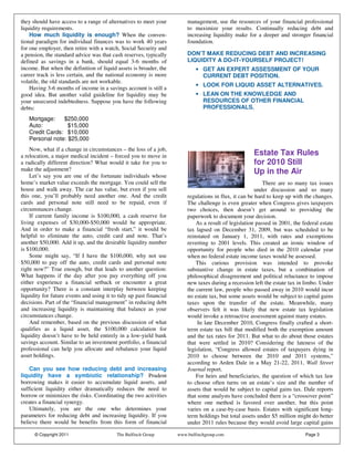 they should have access to a range of alternatives to meet your          management, use the resources of your financial professional
liquidity requirements.                                                  to maximize your results. Continually reducing debt and
    How much liquidity is enough? When the conven-                       increasing liquidity make for a deeper and stronger financial
tional paradigm for individual finances was to work 40 years             foundation.
for one employer, then retire with a watch, Social Security and
a pension, the standard advice was that cash reserves, typically         DON’T MAKE REDUCING DEBT AND INCREASING
defined as savings in a bank, should equal 3-6 months of                 LIQUIDITY A DO-IT-YOURSELF PROJECT!
income. But when the definition of liquid assets is broader, the             • GET AN EXPERT ASSESSMENT OF YOUR
career track is less certain, and the national economy is more                 CURRENT DEBT POSITION.
volatile, the old standards are not workable.
                                                                             • LOOK FOR LIQUID ASSET ALTERNATIVES.
    Having 3-6 months of income in a savings account is still a
good idea. But another valid guideline for liquidity may be                  • LEAN ON THE KNOWLEDGE AND
your unsecured indebtedness. Suppose you have the following                    RESOURCES OF OTHER FINANCIAL
debts:                                                                         PROFESSIONALS.

   Mortgage:    $250,000
   Auto:          $15,000
   Credit Cards: $10,000
   Personal note: $25,000
    Now, what if a change in circumstances – the loss of a job,
a relocation, a major medical incident – forced you to move in                                        Estate Tax Rules
a radically different direction? What would it take for you to                                        for 2010 Still
make the adjustment?                                                                                  Up in the Air
    Let’s say you are one of the fortunate individuals whose
home’s market value exceeds the mortgage. You could sell the                                               There are so many tax issues
house and walk away. The car has value, but even if you sell                                            under discussion and so many
this one, you’ll probably need another one. And the credit               regulations in flux, it can be hard to keep up with the changes.
cards and personal note still need to be repaid, even if                 The challenge is even greater when Congress gives taxpayers
circumstances change.                                                    two choices, then doesn’t get around to providing the
    If current family income is $100,000, a cash reserve for             paperwork to document your decision.
living expenses of $30,000-$50,000 would be appropriate.                     As a result of legislation passed in 2001, the federal estate
And in order to make a financial “fresh start,” it would be              tax lapsed on December 31, 2009, but was scheduled to be
helpful to eliminate the auto, credit card and note. That’s              reinstated on January 1, 2011, with rates and exemptions
another $50,000. Add it up, and the desirable liquidity number           reverting to 2001 levels. This created an ironic window of
is $100,000.                                                             opportunity for people who died in the 2010 calendar year
    Some might say, “If I have the $100,000, why not use                 when no federal estate income taxes would be assessed.
$50,000 to pay off the auto, credit cards and personal note                  This curious provision was intended to provoke
right now?” True enough, but that leads to another question:             substantive change in estate taxes, but a combination of
What happens if the day after you pay everything off you                 philosophical disagreement and political reluctance to impose
either experience a financial setback or encounter a great               new taxes during a recession left the estate tax in limbo. Under
opportunity? There is a constant interplay between keeping               the current law, people who passed away in 2010 would incur
liquidity for future events and using it to tidy up past financial       no estate tax, but some assets would be subject to capital gains
decisions. Part of the “financial management” in reducing debt           taxes upon the transfer of the estate. Meanwhile, many
and increasing liquidity is maintaining that balance as your             observers felt it was likely that new estate tax legislation
circumstances change.                                                    would invoke a retroactive assessment against many estates.
    And remember, based on the previous discussion of what                    In late December 2010, Congress finally crafted a short-
qualifies as a liquid asset, the $100,000 calculation for                term estate tax bill that modified both the exemption amount
liquidity doesn’t have to be held entirely in a low-yield bank           and the tax rates for 2011. But what to do about those estates
savings account. Similar to an investment portfolio, a financial         that were settled in 2010? Considering the lateness of the
professional can help you allocate and rebalance your liquid             legislation, “Congress allowed estates of taxpayers dying in
asset holdings.                                                          2010 to choose between the 2010 and 2011 systems,”
                                                                         according to Arden Dale in a May 21-22, 2011, Wall Street
    Can you see how reducing debt and increasing                         Journal report.
liquidity have a symbiotic relationship? Prudent                             For heirs and beneficiaries, the question of which tax law
borrowing makes it easier to accumulate liquid assets, and               to choose often turns on an estate’s size and the number of
sufficient liquidity either dramatically reduces the need to             assets that would be subject to capital gains tax. Dale reports
borrow or minimizes the risks. Coordinating the two activities           that some analysts have concluded there is a “crossover point”
creates a financial synergy.                                             where one method is favored over another, but this point
    Ultimately, you are the one who determines your                      varies on a case-by-case basis. Estates with significant long-
parameters for reducing debt and increasing liquidity. If you            term holdings but total assets under $5 million might do better
believe there would be benefits from this form of financial              under 2011 rules because they would avoid large capital gains

      © Copyright 2011                     The Bulfinch Group        www.bulfinchgroup.com                                   Page 3
 