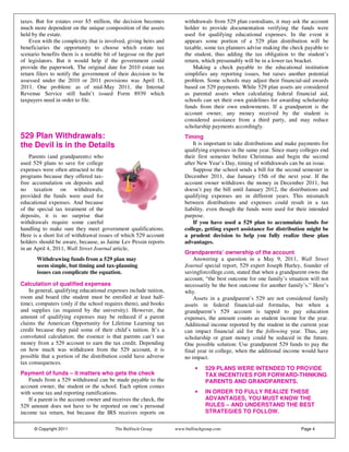 taxes. But for estates over $5 million, the decision becomes           withdrawals from 529 plan custodians, it may ask the account
much more dependent on the unique composition of the assets            holder to provide documentation verifying the funds were
held by the estate.                                                    used for qualifying educational expenses. In the event it
    Even with the complexity that is involved, giving heirs and        appears some portion of a 529 plan distribution will be
beneficiaries the opportunity to choose which estate tax               taxable, some tax planners advise making the check payable to
scenario benefits them is a notable bit of largesse on the part        the student, thus adding the tax obligation to the student’s
of legislators. But it would help if the government could              return, which presumably will be in a lower tax bracket.
provide the paperwork. The original date for 2010 estate tax               Making a check payable to the educational institution
return filers to notify the government of their decision to be         simplifies any reporting issues, but raises another potential
assessed under the 2010 or 2011 provisions was April 18,               problem. Some schools may adjust their financial-aid awards
2011. One problem: as of mid-May 2011, the Internal                    based on 529 payments. While 529 plan assets are considered
Revenue Service still hadn’t issued Form 8939 which                    as parental assets when calculating federal financial aid,
taxpayers need in order to file.                                       schools can set their own guidelines for awarding scholarship
                                                                       funds from their own endowments. If a grandparent is the
                                                                       account owner, any money received by the student is
                                                                       considered assistance from a third party, and may reduce
                                                                       scholarship payments accordingly.
529 Plan Withdrawals:                                                  Timing
the Devil is in the Details                                                It is important to take distributions and make payments for
                                                                       qualifying expenses in the same year. Since many colleges end
    Parents (and grandparents) who                                     their first semester before Christmas and begin the second
used 529 plans to save for college                                     after New Year’s Day, timing of withdrawals can be an issue.
expenses were often attracted to the                                       Suppose the school sends a bill for the second semester in
programs because they offered tax-                                     December 2011, due January 15th of the next year. If the
free accumulation on deposits and                                      account owner withdraws the money in December 2011, but
no taxation on withdrawals,                                            doesn’t pay the bill until January 2012, the distributions and
provided the funds were used for                                       qualifying expenses are in different years. This mismatch
educational expenses. And because                                      between distributions and expenses could result in a tax
of the special tax treatment of the                                    liability, even though the funds were used for their intended
deposits, it is no surprise that                                       purpose.
withdrawals require some careful                                           If you have used a 529 plan to accumulate funds for
handling to make sure they meet government qualifications.             college, getting expert assistance for distribution might be
Here is a short list of withdrawal issues of which 529 account         a prudent decision to help you fully realize these plan
holders should be aware, because, as Jaime Lev Pessin reports          advantages.
in an April 4, 2011, Wall Street Journal article,
                                                                       Grandparents’ ownership of the account
       Withdrawing funds from a 529 plan may                               Answering a question in a May 9, 2011, Wall Street
       seem simple, but timing and tax-planning                        Journal special report, 529 expert Joseph Hurley, founder of
       issues can complicate the equation.                             savingforcollege.com, stated that when a grandparent owns the
                                                                       account, “the best outcome for one family’s situation will not
Calculation of qualified expenses                                      necessarily be the best outcome for another family’s.” Here’s
    In general, qualifying educational expenses include tuition,       why.
room and board (the student must be enrolled at least half-                Assets in a grandparent’s 529 are not considered family
time), computers (only if the school requires them), and books         assets in federal financial-aid formulas, but when a
and supplies (as required by the university). However, the             grandparent’s 529 account is tapped to pay education
amount of qualifying expenses may be reduced if a parent               expenses, the amount counts as student income for the year.
claims the American Opportunity for Lifetime Learning tax              Additional income reported by the student in the current year
credit because they paid some of their child’s tuition. It’s a         can impact financial aid for the following year. Thus, any
convoluted calculation; the essence is that parents can’t use          scholarship or grant money could be reduced in the future.
money from a 529 account to earn the tax credit. Depending             One possible solution: Use grandparent 529 funds to pay the
on how much was withdrawn from the 529 account, it is                  final year in college, when the additional income would have
possible that a portion of the distribution could have adverse         no impact.
tax consequences.
                                                                            •   529 PLANS WERE INTENDED TO PROVIDE
Payment of funds – it matters who gets the check                                TAX INCENTIVES FOR FORWARD-THINKING
   Funds from a 529 withdrawal can be made payable to the                       PARENTS AND GRANDPARENTS.
account owner, the student or the school. Each option comes
with some tax and reporting ramifications.                                  •   IN ORDER TO FULLY REALIZE THESE
   If a parent is the account owner and receives the check, the                 ADVANTAGES, YOU MUST KNOW THE
529 amount does not have to be reported on one’s personal                       RULES – AND UNDERSTAND THE BEST
income tax return, but because the IRS receives reports on                      STRATEGIES TO FOLLOW.


      © Copyright 2011                    The Bulfinch Group       www.bulfinchgroup.com                                  Page 4
 