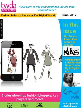 “Our work is not only business, its life time
                                              commitment”
          Fashion Industry Embraces The Digital World             June 2012
Issue No.16| June 2012




                                                                   In This
                                                                   Issue
                                                                    Nas Trends
                                                                    Revels their
                                                                    secrets of
                                                                    success




                                                                     Nadine Sabry
                                                                     & The Fashion
                                                                     Show Scores
                                                                     Big in Digital
                                                                     Ads




                     Stories about top fashion bloggers, key
                               players and more!
                                                                   @TWDigitalAds
                                                                   /TWDigitalads
 