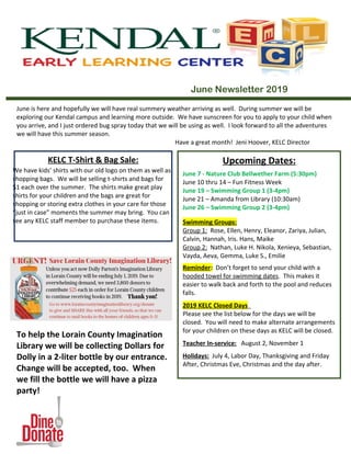 June Newsletter 2019
June is here and hopefully we will have real summery weather arriving as well. During summer we will be
exploring our Kendal campus and learning more outside. We have sunscreen for you to apply to your child when
you arrive, and I just ordered bug spray today that we will be using as well. I look forward to all the adventures
we will have this summer season.
Have a great month! Jeni Hoover, KELC Director
To help the Lorain County Imagination
Library we will be collecting Dollars for
Dolly in a 2-liter bottle by our entrance.
Change will be accepted, too. When
we fill the bottle we will have a pizza
party!
KELC T-Shirt & Bag Sale:
We have kids’ shirts with our old logo on them as well as
shopping bags. We will be selling t-shirts and bags for
$1 each over the summer. The shirts make great play
shirts for your children and the bags are great for
shopping or storing extra clothes in your care for those
“just in case” moments the summer may bring. You can
see any KELC staff member to purchase these items.
Upcoming Dates:
June 7 - Nature Club Bellwether Farm (5:30pm)
June 10 thru 14 – Fun Fitness Week
June 19 – Swimming Group 1 (3-4pm)
June 21 – Amanda from Library (10:30am)
June 26 – Swimming Group 2 (3-4pm)
Swimming Groups:
Group 1: Rose, Ellen, Henry, Eleanor, Zariya, Julian,
Calvin, Hannah, Iris. Hans, Maike
Group 2: Nathan, Luke H. Nikola, Xenieya, Sebastian,
Vayda, Aeva, Gemma, Luke S., Emilie
Reminder: Don’t forget to send your child with a
hooded towel for swimming dates. This makes it
easier to walk back and forth to the pool and reduces
falls.
2019 KELC Closed Days
Please see the list below for the days we will be
closed. You will need to make alternate arrangements
for your children on these days as KELC will be closed.
Teacher In-service: August 2, November 1
Holidays: July 4, Labor Day, Thanksgiving and Friday
After, Christmas Eve, Christmas and the day after.
 