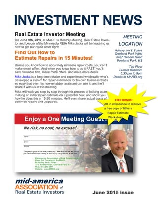 INVESTMENT NEWS
MEETING
LOCATION
Holiday Inn & Suites
Overland Park West
8787 Reeder Road
Overland Park, KS
Top Floor
Sunset Ballroom
5:35 pm to 9pm
Details at MAREI.org
FREE BONUS!
All in attendance to receive
a free copy of Mike’s
Repair Estimate
Worksheet.
Real Estate Investor Meeting
On June 9th, 2015, at MAREI’s Monthly Meeting, Real Estate Inves-
tor and Leader of the Minnesota REIA Mike Jacka will be teaching us
how to get our repair costs right!
Find Out How to
Estimate Repairs in 15 Minutes!
Unless you know how to accurately estimate repair costs, you can’t
make smart offers. And when you know how to do it FAST, you’ll
save valuable time, make more offers, and make more deals.
Mike Jacka is a long-time retailer and experienced wholesaler who’s
developed a system for repair estimation for his own business that’s
so easy that even his non-rehabber assistant can use it, and he’ll
share it with us at this meeting.
Mike will walk you step by step through his process of looking at an
making an initial repair estimate on a potential deal, and show you
how he does this in 15-20 minutes. He’ll even share actual costs of
common repairs and upgrades.
June 2015 issue
 