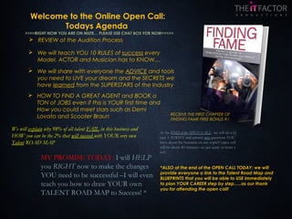 Welcome to the Online Open Call:
Todays Agenda
 REVIEW of the Audition Process
 We will share with everyone the ADVICE and tools
you need to LIVE your dream and the SECRETS we
have learned from the SUPERSTARS of the Industry
 HOW TO FIND A GREAT AGENT and BOOK a
TON of JOBS even if this is YOUR first time and
How you could meet stars such as Demi
Lovato and Scooter Braun
 We will teach YOU 10 RULES of success every
Model, ACTOR and Musician has to KNOW....
*ALSO at the end of the OPEN CALL TODAY: we will
provide everyone a link to the Talent Road Map and
BLUEPRINTS that you will be able to USE immediately
to plan YOUR CAREER step by step…..as our thank
you for attending the open call!
We will explain why 98% of all talent FAIL in this business and
HOW you can be the 2% that will succeed with YOUR very own
Talent ROAD MAP
MY PROMISE TODAY: I will HELP
you RIGHT now to make the changes
YOU need to be successful –I will even
teach you how to draw YOUR own
TALENT ROAD MAP to Success! *
At the END of the OPEN CALL we will do a Q
and A TODAY and answer any questions YOU
have about the business on any topic!! (open call
will be about 45 minutes –so get ready to learn a
lot!)
>>>>RIGHT NOW YOU ARE ON MUTE… PLEASE USE CHAT BOX FOR NOW<<<<<
RECEIVE THE FIRST CHAPTER OF
FINDING FAME FREE BONUS #1
 