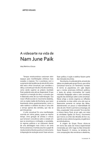 ARTES VISUAIS




A videoarte na vida de
Nam June Paik
Isley Martins e Souza




     Tempos revolucionários costumam abrir          fazer política. A ação e estética faziam parte
espaços para manifestações artísticas mais          das intenções do artista.
ousadas e originais. Foi o aconteceu com o               No entanto, é na década de 60, através das
surgimento das tendências do século XX; entre       idéias vinculadas pelo grupo Fluxus, que a Arte
elas está a Arte Conceitual, que considera a        Conceitual torna-se um fenômeno mundial.
idéia, o conceito por trás de uma obra artística,   O termo se popularizou em 1967 depois
como sendo superior ao próprio resultado            que a revista americana ArtForum publicou
final, podendo este até ser dispensável. O que      o texto do artista minimalista Sol Lewitt
importa é a invenção da obra, o conceito que        intitulado Parágrafos sobre a arte conceitual,
é elaborado antes de sua materialização. Sua        seguido das Sentenças sobre a arte conceitual.
maior influência está no movimento dadaísta,        Nesse artigo a revista organiza as reflexões
com os ready-mades de Duchamp, que nasce            já existentes na área sobre uma arte que se
levantando vários questionamentos, como: o          desenvolve somente no campo das idéias,
valor estético e utilitário da obra e uma arte      abandonando um pouco a materialidade da
a serviço apenas dos sentidos, que não se           obra de arte. Porém o primeiro a empregar, de
permitia pensar.                                    fato, a expressão “arte conceito” foi o escritor
     A arte conceitual foi uma manifestação         e músico Henry Flynt, já em 1961, em meio
ocorrida em vários países, quase ao mesmo           às atividades ligadas ao Fluxus, movimento
tempo. Uma geração de artistas e críticos           que marcou as artes das décadas de 60 e 70,
que tomaram consciência sobre o estado em           opondo-se aos valores burgueses, às galerias e
que se encontrava a civilização, a sociedade,       ao individualismo.
os regimes políticos e se colocaram diante               A origem do Grupo Fluxus situou-se
de uma abordagem mais critica e de certa            em torno das aulas de música experimental
forma subversiva. O artista assume o papel de       ministradas por John Cage na New School for
revolucionário e faz de sua arte um instrumento     Social Research. O músico, na tentativa de
à disposição da revolução social. Fazer arte era    criar composições não-narrativas e aleatórias,


                                                                                       TUCUNDUBA 71
 