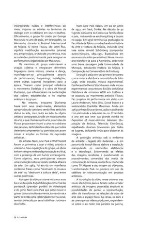 incorporando ruídos e interferências do                  Nam June Paik nasceu em 20 de junho
meio, inspirou os artistas na tentativa de          de 1932, em Seul, Coréia. Na década de 50
dialogar com o cotidiano em seus trabalhos.         fugindo da Guerra da Coréia sua família deixa
Oficialmente, o grupo foi criado por George         o país, instalando-se em Hong Kong e depois
Maciunas no ano de 1961, em Wiesbaden, na           no Japão. Em 1956 termina sua graduação na
Alemanha, durante o Festival Internacional          Faculdade de Tókio como bacharel em História
de Música. O nome Fluxus, (do latim flux,           da Arte e História da Música, incluindo uma
significa modificação, escoamento, catarse)         tese sobre Arnold Schönberg (compositor
era, em princípio, o título de uma revista, mas     austro-húngaro, 1874-1951. Especialista em
se estendeu posteriormente para designar as         escrever concertos para violino). Nesse mesmo
performances organizadas por Maciunas.              ano transfere-se para a Alemanha, onde teve
     Os membros do grupo valorizavam a              uma breve passagem pela Universidade de
criação coletiva e integravam diferentes            Munique, estudando História da Música e
linguagens como música, cinema e dança,             Composição no Conservatório de Freiburg.
manifestavam-se principalmente através                   De 1958 a 1963 tem seu primeiro encontro
de performances, happenings, instalações,           com a música eletrônica nos estúdios de John
entre outros suportes inovadores para a             Cage, onde estudou música experimental.
época. Tiveram como principal referência            Conheceu Karlheinz Stockhausen onde iniciou
o movimento Dadaísta e a obra de Marcel             experimentos conjuntos no Estúdio de Música
Duchamp, que influenciaram na contestação           Eletrônica da emissora WDR em Colônia e
dos valores estabelecidos e no espírito             se associou ao movimento artístico Fluxus.
anárquico do grupo.                                 Fez projetos de performance em vídeo com
        No entanto, enquanto Duchamp                Laurie Anderson, Yoko Ono, David Bowie e a
havia com seus ready-mades, elementos               violoncelista Charlotte Moorman. Ainda em
apropriados do cotidiano sendo-lhes atribuído       1963 conhece Shuya Abe no Japão trabalhando
status de arte, mas posto ao lado do objeto         com eletroímãs e televisão de cor. É também
artístico consagrado, criado um novo conceito       o ano em que teve sua grande estréia no
de arte, a que chamava anti-arte, os artistas do    Exposition of music-eletronic television (Ex-
Fluxus procuravam inserir a arte no cotidiano       posição de Música, Televisão Eletrônica),
das pessoas, defendendo a idéia de que todos        espalhando diversos televisores por todos
deveriam compreendê-la; com isso buscavam           os lugares, utilizando imãs para distorcer as
inovar e ampliar as formas de expressão             imagens.
artísticas.                                              A produção artística sob o emblema
     Os artistas Nam June Paik e Wolf Vostell       da antiarte – legado dos dadaístas – e em
foram os primeiros a usar o vídeo, criando a        parceria de Joseph Beuys elabora a instalação
videoarte. Nas exposições do grupo, as obras        manipulando os elementos eletrônicos
tinham sempre um teor de provocação e crítica,      e a tecnologia. Subvertendo os efeitos
com a presença de um humor extravagante.            das imagens recebidas e questionando os
Como objetivo, seus participantes visavam           procedimentos comerciais dos meios de
uma revolução cultural, social e política através   comunicação de massa. A obra ficou conhecida
da arte. Em 1963, foi escrito um manifesto          como TV Magnet e deu origem ao vídeoarte,
contendo frases como “destruam os museus            transformando Paik no pioneiro em uso de
de arte” ou “destruam a cultura séria”, entre       satélites de telecomunicação em projetos
outras polêmicas.                                   artísticos.
     A origem da videoarte teve inicio nos anos          A introdução do vídeo nesse universo traz
60 e se deu pela disponibilização comercial do      novos elementos para o debate sobre o fazer
portapack (gravador portátil de videoteipe)         artístico. As imagens projetadas ampliam as
e do gênio Nam June Paik que pôde mover e           possibilidades de pensar a representação,
gravar coisas simultaneamente, tornando-se a        além de transformar as relações da obra de
partir de então uma celebridade internacional,      arte com o espaço físico. As cenas, os sons e
sendo conhecido por seus trabalhos criativos e      as cores que os vídeos produzem, expandem-
divertidos.                                         se sobre e ao redor das paredes da galeria,



72 TUCUNDUBA
 