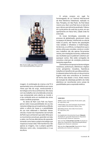 O artista coreano em 1996 foi
                                                   homenageado do 11º Festival Internacional
                                                   de Arte Eletrônica Videobrasil, realizado no
                                                   Sesc Pompéia, em São Paulo. Ao final desse
                                                   mesmo ano, Nam June Paik teve um derrame
                                                   que o deixou parcialmente paralisado. Faleceu
                                                   em 29 de janeiro de 2006 aos 73 anos, em seu
                                                   apartamento em Nova York, cidade onde foi
                                                   enterrado.
                                                        As novas tecnologias, associadas ao
                                                   processo de globalização, penetraram todos
                                                   os espaços do planeta, interferindo na vida de
                                                   todos os povos, até mesmo das populações
                                                   mais isoladas e refratárias à modernização.
                                                   As técnicas, os artifícios, os dispositivos que o
                                                   artista utiliza para conceber, construir e exibir
                                                   seus trabalhos não são apenas ferramentas
                                                   inertes, nem mediações inocentes, indiferentes
                                                   aos resultados que se poderiam substituir por
                                                   quaisquer outras. Eles estão carregados de
                                                   conceitos e derivam de condições produtivas
                                                   bastantes especificas.
Meu Fausto (1989-1991) Nam June Paik                    O artista busca se apropriar das tecnologias
Fonte: http://namjunepaikvideoart.blogspot.com
                                                   mecânicas, audiovisuais, eletrônicas e digitais
                                                   numa perspectiva inovadora, fazendo-as
                                                   trabalhar em beneficio de suas idéias estéticas.
                                                   A videoarte talvez tenha sido um dos primeiros
                                                   lugares onde essa consciência se constituiu
                                                   de forma clara desde o inicio. Antes mesmo
                                                   da invenção do videoteipe portátil e da mídia
                                                   eletrônica ser reconhecida como campo de
imagem. A combinação do cinema e da TV é           possibilidades para a expressão estética.
apresentada como uma advertência aos novos
meios que hão de surgir, revolucionando a
tecnologia como nós a conhecemos. Ele visava
com seu trabalho criar uma televisão universal,
cuja compreensão seria aberta ao mundo e
o seu conteúdo seria um resultado das várias         SAIBA MAIS
visões e análises propostas.
                                                     FREIRE, Cristina. Arte Conceitual. Rio de Janeiro, 1961.
     As obras de Nam June Paik nos fazem             Ed: Jorge Zahar, 2006.
pensar sobre novas possibilidades de uso dos         STRICKLAND, Carol. Arte Comentada: Da pré-história
meios tecnológicos e, principalmente, a reflexão     ao pós-moderno. Rio de Janeiro. Ediouro, 2004.
sobre a cultura de massa e a possibilidade           MACHADO, Arlindo. Arte e mídia. Rio de Janeiro.
de uso mais elaborado e libertador desses            Ed: Jorge Zahar, 2007.

veículos. A aula mais importante a ser tomada        Sites:
de Paik é que o artista tem que saber olhar para     Enciclopédia Itaú Cultural de Artes Visuais: Videoarte.
os movimentos conceituais, aprender com eles         Atualizado em 24/11/2008. Disponivel em: http://www.
                                                     itaucultural.org.br. Acesso em: 05/01/2010.
e saber criar formas alternativas de expressão
                                                     Nam June Paik: A Arte de Nam June Paik. Atualizado em
tomando como base a própria tecnologia que           18/05/ 2007. Disponivél em: http://namjunepaikvideoart.
impacta as nossas vidas. Paik transformou não        blogspot.com/. Acesso em: 07/01/2010.
apenas as imagens, mas o próprio aparelho            Web site oficial: Nam June Paik. Disponível em: http://
televisivo como arte, incorporando-o à sua           paikstudios.com/. Acesso em: 10/01/2010.
escultura.


                                                                                                   TUCUNDUBA 75
 