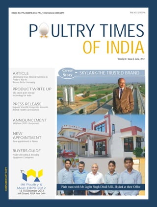 REGN. NO. PKL-92/2010-2012, P/KL-1/International /2008-2011                                                       RNI NO. 02957/96




                                            P ULTRY TIMES
                                                  OF INDIA                                                                Volume 33 Issue 6 June - 2012



                                                                              Cover
                      ARTICLE
                      Optimizing Trace Mineral Nutrition in
                                                                              Story
                                                                                       - SKYLARK-THE TRUSTED BRAND
                      Poultry- Key to
                      Assure Better Immunity


                      PRODUCT WRITE UP
                      Silo based grain storage
                      technology for India


                      PRESS RELEASE
                      Sequent Scientific forays into domestic
                      Animal Health Care business



                      ANNOUNCEMENT
                      IAI Vision 2020 - Postponed



                      NEW
                      APPOINTMENT
                      New appointment at Novus



                      BUYERS GUIDE
                      Poultry Breeding & Breeding
                      Equipment Companies
COMPLIMENTARY COPY




                              7th
                                in series




                            IAI Poultry &
                           Meat EXPO 2012                                   Pixie team with Mr. Jagbir Singh Dhull-MD, Skylark at their Office
                             13-15 December 2012
                           IARI Ground, PUSA New Delhi
 