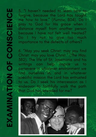5. “I haven’t needed to learn how to
forgive, because the Lord has taught
me how to love.” (Furrow, 804). Do I
pray to God for His grace when I
distance myself from another person
because I have not felt well treated?
Do I try not to give too much
importance to the defects of others?
6. “May you seek Christ: may you find
Christ: may you love Christ.” (The Way,
382). The life of St. Josemaria and his
writings can help inspire us to
persevere in whatever environment we
find ourselves in, and in whatever
specific mission the Lord has entrusted
to us. Do I seek his intercession as I
endeavor to faithfully walk the path
that God has intended for me?
EXAMINATIONOFCONSCIENCE
 