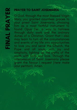 O God, through the most Blessed Virgin
Mary, you granted countless graces to
your priest Saint Josemaría, choosing
him as a most faithful instrument to
found Opus Dei, a way to holiness
through daily work and the ordinary
duties of a Christian. Grant that I also
may learn to turn all the circumstances
and events of my life into opportunities
to love you and serve the Church, the
Pope and all souls, with joy and
simplicity, lighting up the paths of the
earth with faith and love. Through the
intercession of Saint Josemaría please
grant the favour I request (here make
your petition). Amen.
PRAYER TO SAINT JOSEMARÍAFINALPRAYER
 