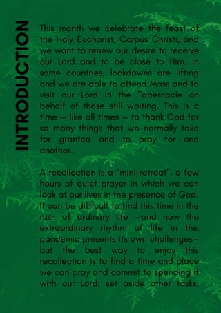 INTRODUCTIONThis month we celebrate the feast of
the Holy Eucharist, Corpus Christi, and
we want to renew our desire to receive
our Lord and to be close to Him. In
some countries, lockdowns are lifting
and we are able to attend Mass and to
visit our Lord in the Tabernacle on
behalf of those still waiting. This is a
time — like all times — to thank God for
so many things that we normally take
for granted and to pray for one
another.
A recollection is a “mini-retreat”, a few
hours of quiet prayer in which we can
look at our lives in the presence of God.
It can be difficult to find this time in the
rush of ordinary life —and now the
extraordinary rhythm of life in this
pandemic presents its own challenges—
but the best way to enjoy this
recollection is to find a time and place
we can pray and commit to spending it
with our Lord: set aside other tasks,
-
 