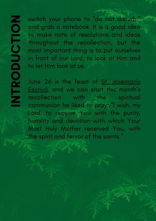 switch your phone to “do not disturb,”
and grab a notebook. It is a good idea
to make note of resolutions and ideas
throughout the recollection, but the
most important thing is to put ourselves
in front of our Lord, to look at Him and
to let Him look at us.
June 26 is the feast of St. Josemaría
Escrivá, and we can start this month’s
recollection with the spiritual
communion he liked to pray: “I wish, my
Lord, to receive You with the purity,
humility and devotion with which Your
Most Holy Mother received You, with
the spirit and fervor of the saints.”
INTRODUCTION
 