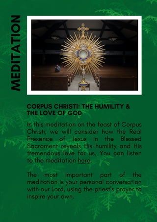 In this meditation on the feast of Corpus
Christi, we will consider how the Real
Presence of Jesus in the Blessed
Sacrament reveals His humility and His
tremendous love for us. You can listen
to the meditation here.
The most important part of the
meditation is your personal conversation
with our Lord, using the priest’s prayer to
inspire your own.
CORPUS CHRISTI: THE HUMILITY &
THE LOVE OF GOD
MEDITATION
 