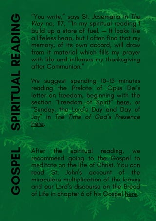 “You write,” says St. Josemaria in The
Way no. 117, “'In my spiritual reading I
build up a store of fuel. — It looks like
a lifeless heap, but I often find that my
memory, of its own accord, will draw
from it material which fills my prayer
with life and inflames my thanksgiving
after Communion."
We suggest spending 10-15 minutes
reading the Prelate of Opus Dei’s
letter on freedom, beginning with the
section “Freedom of Spirit” here, or
“Sunday, the Lord’s Day and Day of
Joy” in The Time of God’s Presence
here.
GOSPEL
After the spiritual reading, we
recommend going to the Gospel to
meditate on the life of Christ. You can
read St. John’s account of the
miraculous multiplication of the loaves
and our Lord’s discourse on the Bread
of Life in chapter 6 of his Gospel here.
SPIRITUALREADING
 