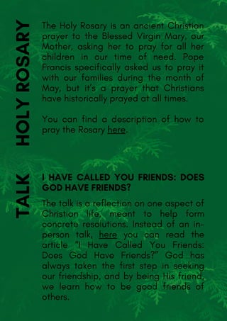 The talk is a reflection on one aspect of
Christian life, meant to help form
concrete resolutions. Instead of an in-
person talk, here you can read the
article “I Have Called You Friends:
Does God Have Friends?” God has
always taken the first step in seeking
our friendship, and by being His friend,
we learn how to be good friends of
others.
TALKThe Holy Rosary is an ancient Christian
prayer to the Blessed Virgin Mary, our
Mother, asking her to pray for all her
children in our time of need. Pope
Francis specifically asked us to pray it
with our families during the month of
May, but it’s a prayer that Christians
have historically prayed at all times.
You can find a description of how to
pray the Rosary here.
HOLYROSARY
I HAVE CALLED YOU FRIENDS: DOES
GOD HAVE FRIENDS?
 