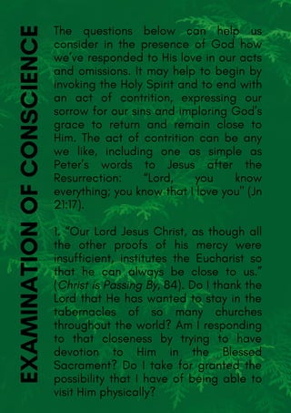 The questions below can help us
consider in the presence of God how
we’ve responded to His love in our acts
and omissions. It may help to begin by
invoking the Holy Spirit and to end with
an act of contrition, expressing our
sorrow for our sins and imploring God’s
grace to return and remain close to
Him. The act of contrition can be any
we like, including one as simple as
Peter’s words to Jesus after the
Resurrection: “Lord, you know
everything; you know that I love you" (Jn
21:17).
1. “Our Lord Jesus Christ, as though all
the other proofs of his mercy were
insufficient, institutes the Eucharist so
that he can always be close to us.”
(Christ is Passing By, 84). Do I thank the
Lord that He has wanted to stay in the
tabernacles of so many churches
throughout the world? Am I responding
to that closeness by trying to have
devotion to Him in the Blessed
Sacrament? Do I take for granted the
possibility that I have of being able to
visit Him physically?
EXAMINATIONOFCONSCIENCE
 