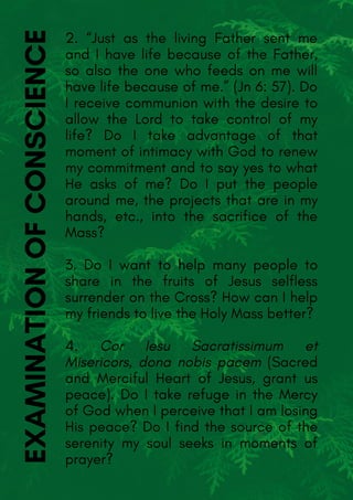 2. “Just as the living Father sent me
and I have life because of the Father,
so also the one who feeds on me will
have life because of me.” (Jn 6: 57). Do
I receive communion with the desire to
allow the Lord to take control of my
life? Do I take advantage of that
moment of intimacy with God to renew
my commitment and to say yes to what
He asks of me? Do I put the people
around me, the projects that are in my
hands, etc., into the sacrifice of the
Mass?
3. Do I want to help many people to
share in the fruits of Jesus selfless
surrender on the Cross? How can I help
my friends to live the Holy Mass better?
4. Cor Iesu Sacratissimum et
Misericors, dona nobis pacem (Sacred
and Merciful Heart of Jesus, grant us
peace). Do I take refuge in the Mercy
of God when I perceive that I am losing
His peace? Do I find the source of the
serenity my soul seeks in moments of
prayer?
EXAMINATIONOFCONSCIENCE
 