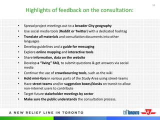 16
Highlights of feedback on the consultation:
• Spread project meetings out to a broader City geography
• Use social media tools (Reddit or Twitter) with a dedicated hashtag
• Translate all materials and consultation documents into other
languages
• Develop guidelines and a guide for messaging
• Explore online mapping and interactive tools
• Share information, data on the website
• Develop a “living” FAQ, to submit questions & get answers via social
media
• Continue the use of crowdsourcing tools, such as the wiki
• Hold mini-fora in various parts of the Study Area using street-teams
• Have street teams and/or suggestion boxes/kiosks on transit to allow
non-internet users to contribute
• Target future stakeholder meetings by sector
• Make sure the public understands the consultation process.
 