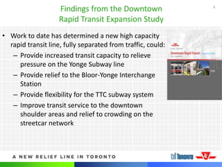8
Findings from the Downtown
Rapid Transit Expansion Study
• Work to date has determined a new high capacity
rapid transit line, fully separated from traffic, could:
– Provide increased transit capacity to relieve
pressure on the Yonge Subway line
– Provide relief to the Bloor-Yonge Interchange
Station
– Provide flexibility for the TTC subway system
– Improve transit service to the downtown
shoulder areas and relief to crowding on the
streetcar network
 