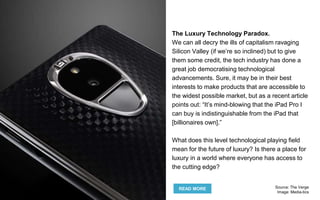The Luxury Technology Paradox.
We can all decry the ills of capitalism ravaging
Silicon Valley (if we’re so inclined) but to give
them some credit, the tech industry has done a
great job democratising technological
advancements. Sure, it may be in their best
interests to make products that are accessible to
the widest possible market, but as a recent article
points out: “It’s mind-blowing that the iPad Pro I
can buy is indistinguishable from the iPad that
[billionaires own].”
What does this level technological playing field
mean for the future of luxury? Is there a place for
luxury in a world where everyone has access to
the cutting edge?
READ MORE Source: The Verge
Image: Media-tics
 