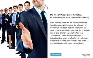 The Rise Of People-Based Marketing.
As opposed to, you know, cake-based marketing.
But it certainly looks like the opportunity to use
digital technology to increase the relevancy of
media buys has been met with open arms by
much of the advertising community. And it’s really
kind of a no-brainer, especially when you
consider that “There is simply too much
technology that exists to allow for non-relevancy
to continue.” Shame, that seems a little harsh —
poor traditional media never hurt anybody.
READ MORE Source: Forbes
Image: CMO
 