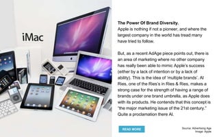 The Power Of Brand Diversity.
Apple is nothing if not a pioneer, and where the
largest company in the world has tread many
have tried to follow.
But, as a recent AdAge piece points out, there is
an area of marketing where no other company
has really been able to mimic Apple’s success
(either by a lack of intention or by a lack of
ability). This is the idea of ‘multiple brands’. Al
Ries, one of the Ries’s in Ries & Ries, makes a
strong case for the strength of having a range of
brands under one brand umbrella, as Apple does
with its products. He contends that this concept is
“the major marketing issue of the 21st century.”
Quite a proclamation there Al.
READ MORE Source: Advertising Age
Image: Apple
 