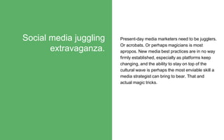 Present-day media marketers need to be jugglers.
Or acrobats. Or perhaps magicians is most
apropos. New media best practices are in no way
firmly established, especially as platforms keep
changing, and the ability to stay on top of the
cultural wave is perhaps the most enviable skill a
media strategist can bring to bear. That and
actual magic tricks.
Social media juggling
extravaganza.
 