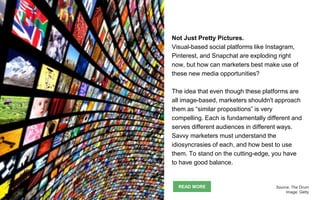 Not Just Pretty Pictures.
Visual-based social platforms like Instagram,
Pinterest, and Snapchat are exploding right
now, but how can marketers best make use of
these new media opportunities?
The idea that even though these platforms are
all image-based, marketers shouldn't approach
them as “similar propositions” is very
compelling. Each is fundamentally different and
serves different audiences in different ways.
Savvy marketers must understand the
idiosyncrasies of each, and how best to use
them. To stand on the cutting-edge, you have
to have good balance.
READ MORE Source: The Drum
Image: Getty
 