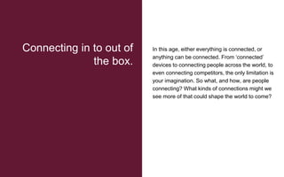 In this age, either everything is connected, or
anything can be connected. From ‘connected’
devices to connecting people across the world, to
even connecting competitors, the only limitation is
your imagination. So what, and how, are people
connecting? What kinds of connections might we
see more of that could shape the world to come?
Connecting in to out of
the box.
 