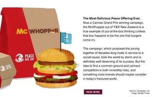 The Most Delicious Peace Offering Ever.
Now a Cannes Grand Prix winning campaign,
the McWhopper out of Y&R New Zealand is a
true example of out-of-the-box thinking (unless
that box happens to be the one that burgers
come in).
The campaign, which proposed the joining
together of decades-long rivals in service to a
social cause, took the world by storm and is
definitely well deserving of its success. But the
idea to find a common ground and connect
competitors is both incredibly risky, and
something more brands should maybe consider
in today’s fractured world.
READ MORE
Source: Campaign Live
Image: Seattle Times
 