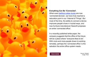 Everything Can Be ‘Connected’.
When even bathtub rubber ducks are now
‘connected devices’, we have truly reached a
saturation point in our ‘Internet of Things’. But
most of the time, the ability to connect a device
improves people’s lives in myriad ways, and
now furniture manufacturer Haworth proposes
an entire ‘connected office’.
In a recently published white paper, the
company suggests that the office of the future
will be a place where “everyone likes to be”.
With more and more people drawn to working
remotely, perhaps the ‘connected office’ is the
salvation the entire office system needs.
READ MORE
Source: Dezeen
Image: Flickr
 