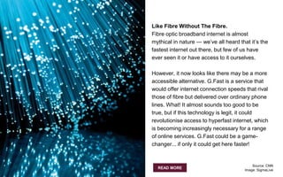 Like Fibre Without The Fibre.
Fibre optic broadband internet is almost
mythical in nature — we’ve all heard that it’s the
fastest internet out there, but few of us have
ever seen it or have access to it ourselves.
However, it now looks like there may be a more
accessible alternative. G.Fast is a service that
would offer internet connection speeds that rival
those of fibre but delivered over ordinary phone
lines. What! It almost sounds too good to be
true, but if this technology is legit, it could
revolutionise access to hyperfast internet, which
is becoming increasingly necessary for a range
of online services. G.Fast could be a game-
changer... if only it could get here faster!
READ MORE
Source: CNN
Image: SigmaLive
 