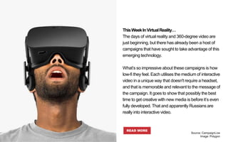 ThisWeekInVirtualReality…
The days of virtual reality and 360-degree video are
just beginning, but there has already been a host of
campaigns that have sought to take advantage of this
emerging technology.
What’s so impressive about these campaigns is how
low-fi they feel. Each utilises the medium of interactive
video in a unique way that doesn't require a headset,
and that is memorable and relevant to the message of
the campaign. It goes to show that possibly the best
time to get creative with new media is before it’s even
fully developed. That and apparently Russians are
really into interactive video.
READ MORE
Source: CampaignLive
Image: Polygon
 