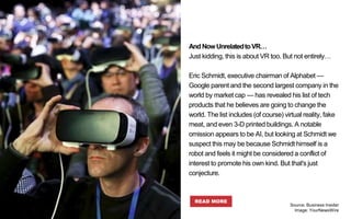 AndNowUnrelatedtoVR…
Just kidding, this is about VR too. But not entirely…
Eric Schmidt, executive chairman of Alphabet —
Google parent and the second largest company in the
world by market cap — has revealed his list of tech
products that he believes are going to change the
world. The list includes (of course) virtual reality, fake
meat, and even 3-D printed buildings. A notable
omission appears to be AI, but looking at Schmidt we
suspect this may be because Schmidt himself is a
robot and feels it might be considered a conflict of
interest to promote his own kind. But that's just
conjecture.
READ MORE
Source: Business Insider
Image: YourNewsWire
 