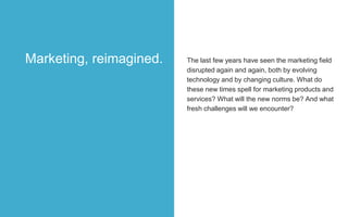 The last few years have seen the marketing field
disrupted again and again, both by evolving
technology and by changing culture. What do
these new times spell for marketing products and
services? What will the new norms be? And what
fresh challenges will we encounter?
Marketing, reimagined.
 