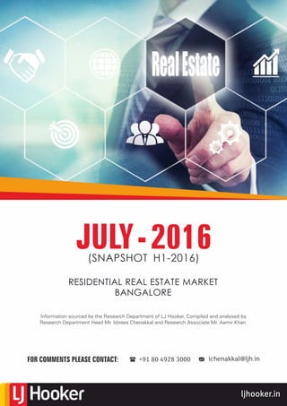 ljhooker.in
RESIDENTIAL REAL ESTATE MARKET
BANGALORE
JULY-2016(SNAPSHOT H1-2016)
Information sourced by the Research Department of LJ Hooker, Compiled and analysed by
Research Department Head Mr. Idirees Chenakkal and Research Associate Mr. Aamir Khan.
FOR COMMENTS PLEASE CONTACT: ichenakkal@ljh.in+91 80 4928 3000
 