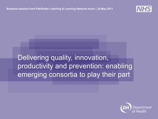 Delivering quality, innovation, productivity and prevention: enabling emerging consortia to play their part Breakout session from Pathfinder Listening & Learning Network event – 24 May 2011 