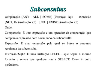 Subconsultas
comparação [ANY | ALL | SOME] (instrução sql)           expressão
[NOT] IN (instrução sql) [NOT] EXISTS (instrução sql)
Onde:
Comparação: É uma expressão e um operador de comparação que
compara a expressão com o resultado da subconsulta.
Expressão: É uma expressão pela qual se busca o conjunto
resultante da subconsulta.
Instrução SQL: É uma instrução SELECT, que segue o mesmo
formato e regras que qualquer outra SELECT. Deve ir entre
parênteses.
 