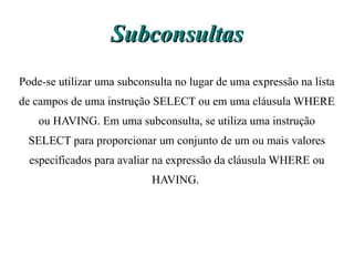 Subconsultas
Pode-se utilizar uma subconsulta no lugar de uma expressão na lista
de campos de uma instrução SELECT ou em uma cláusula WHERE
    ou HAVING. Em uma subconsulta, se utiliza uma instrução
  SELECT para proporcionar um conjunto de um ou mais valores
  especificados para avaliar na expressão da cláusula WHERE ou
                            HAVING.
 