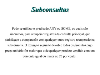 Subconsultas

    Pode-se utilizar o predicado ANY ou SOME, os quais são
   sinônimos, para recuperar registros da consulta principal, que
satisfaçam a comparação com qualquer outro registro recuperado na
 subconsulta. O exemplo seguinte devolve todos os produtos cujo
preço unitário for maior que o de qualquer produto vendido com um
             desconto igual ou maior ao 25 por cento:
 