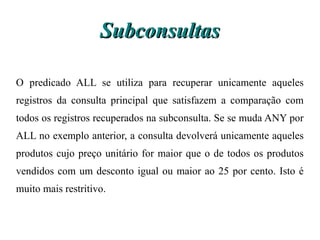Subconsultas

O predicado ALL se utiliza para recuperar unicamente aqueles
registros da consulta principal que satisfazem a comparação com
todos os registros recuperados na subconsulta. Se se muda ANY por
ALL no exemplo anterior, a consulta devolverá unicamente aqueles
produtos cujo preço unitário for maior que o de todos os produtos
vendidos com um desconto igual ou maior ao 25 por cento. Isto é
muito mais restritivo.
 
