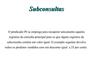 Subconsultas


  O predicado IN se emprega para recuperar unicamente aqueles
   registros da consulta principal para os que alguns registros da
 subconsulta contém um valor igual. O exemplo seguinte devolve
todos os produtos vendidos com um desconto igual a 25 por cento:
 