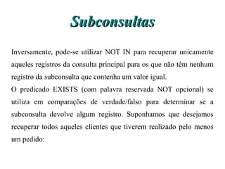 Subconsultas
Inversamente, pode-se utilizar NOT IN para recuperar unicamente
aqueles registros da consulta principal para os que não têm nenhum
registro da subconsulta que contenha um valor igual.
O predicado EXISTS (com palavra reservada NOT opcional) se
utiliza em comparações de verdade/falso para determinar se a
subconsulta devolve algum registro. Suponhamos que desejamos
recuperar todos aqueles clientes que tiverem realizado pelo menos
um pedido:
 