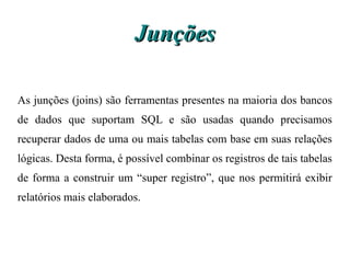 Junções

As junções (joins) são ferramentas presentes na maioria dos bancos
de dados que suportam SQL e são usadas quando precisamos
recuperar dados de uma ou mais tabelas com base em suas relações
lógicas. Desta forma, é possível combinar os registros de tais tabelas
de forma a construir um “super registro”, que nos permitirá exibir
relatórios mais elaborados.
 